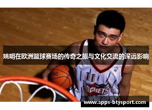 姚明在欧洲篮球赛场的传奇之旅与文化交流的深远影响
